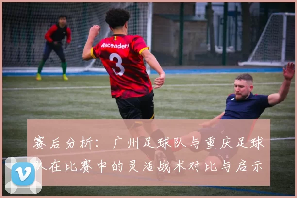 赛后分析：广州足球队与重庆足球队在比赛中的灵活战术对比与启示