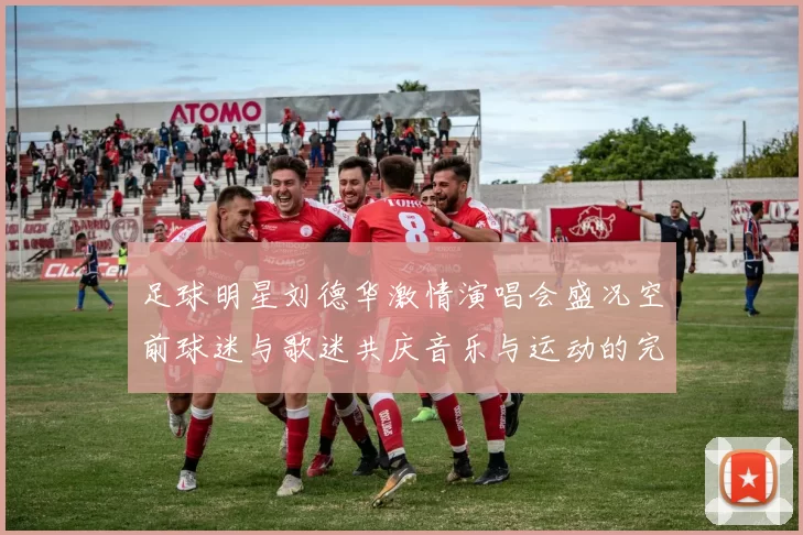 足球明星刘德华激情演唱会盛况空前球迷与歌迷共庆音乐与运动的完美结合