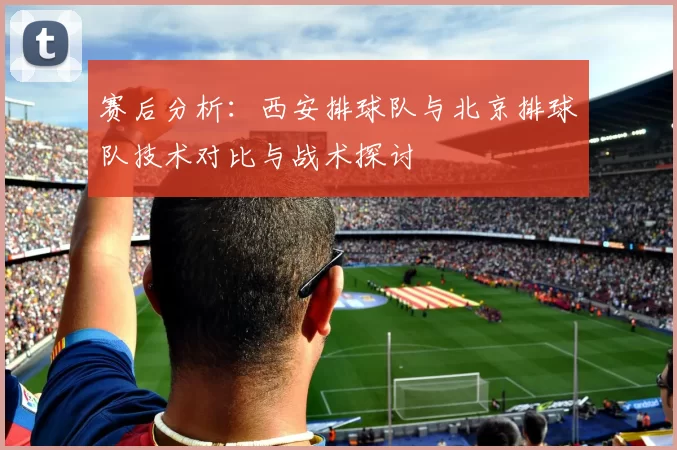 赛后分析：西安排球队与北京排球队技术对比与战术探讨