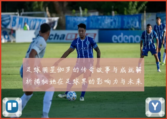 足球明星伽罗的传奇故事与成就解析揭秘她在足球界的影响力与未来发展方向
