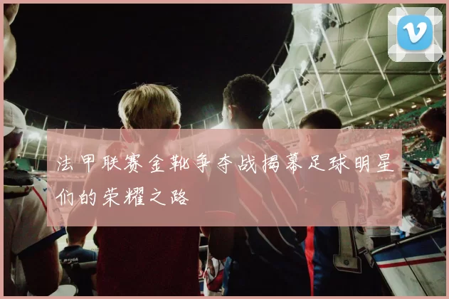 法甲联赛金靴争夺战揭幕足球明星们的荣耀之路