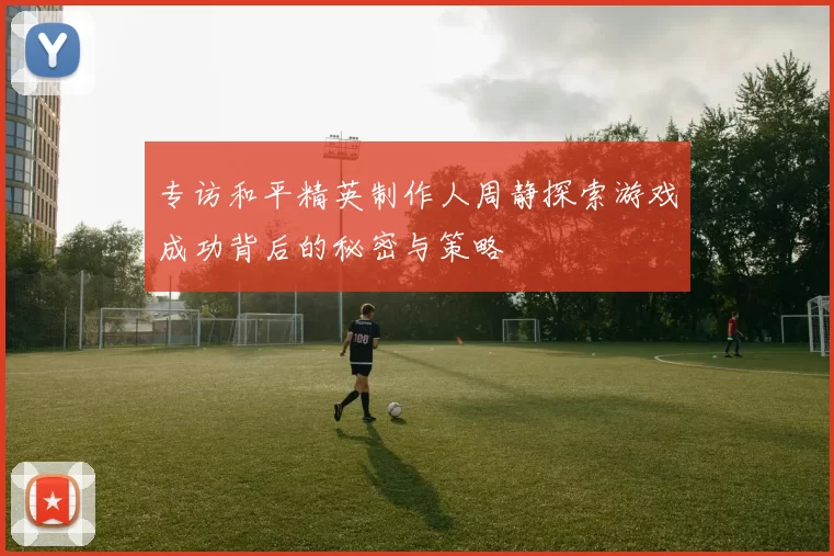专访和平精英制作人周静探索游戏成功背后的秘密与策略