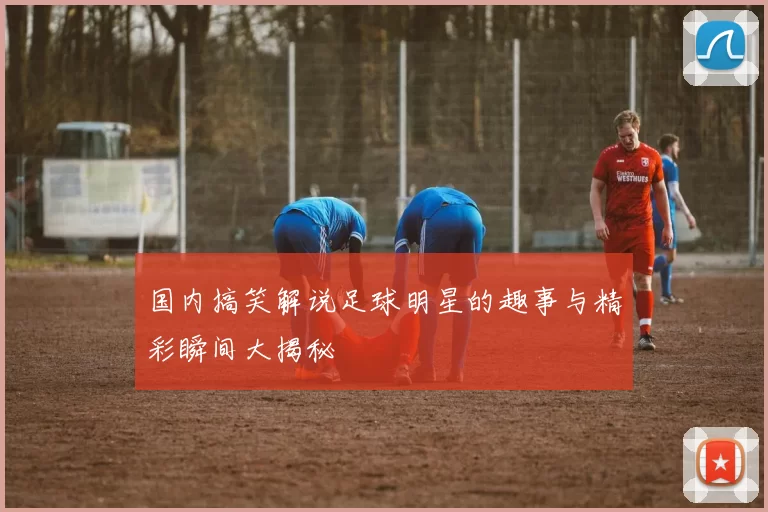 国内搞笑解说足球明星的趣事与精彩瞬间大揭秘