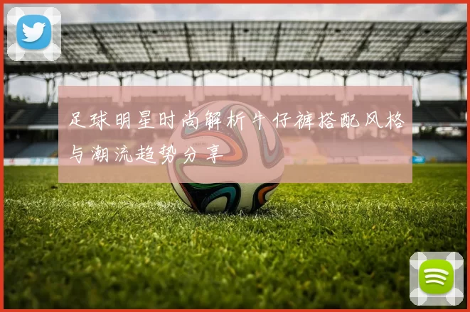 足球明星时尚解析牛仔裤搭配风格与潮流趋势分享