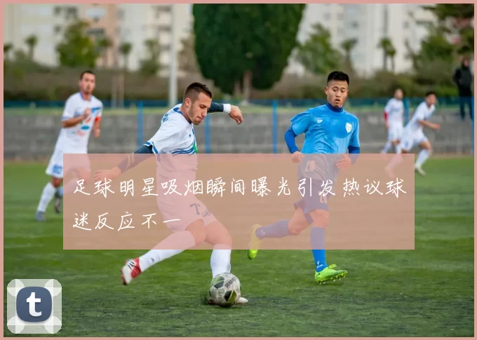 足球明星吸烟瞬间曝光引发热议球迷反应不一