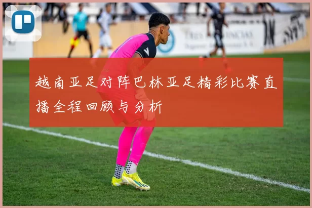 越南亚足对阵巴林亚足精彩比赛直播全程回顾与分析