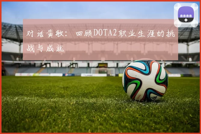 对话黄敏：回顾DOTA2职业生涯的挑战与成就