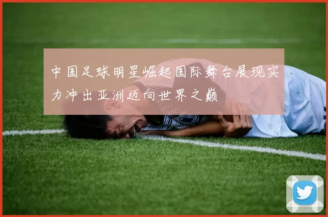 中国足球明星崛起国际舞台展现实力冲出亚洲迈向世界之巅