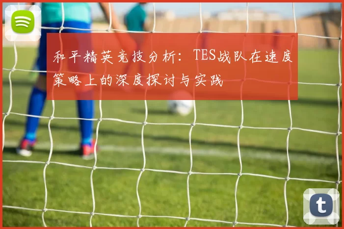 和平精英竞技分析：TES战队在速度策略上的深度探讨与实践