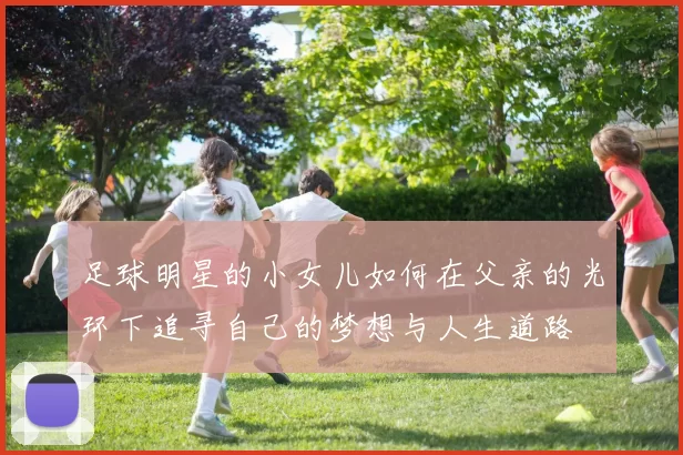 足球明星的小女儿如何在父亲的光环下追寻自己的梦想与人生道路