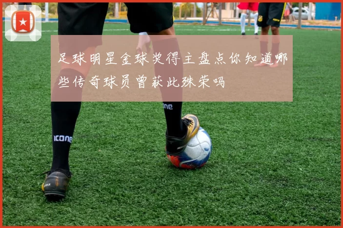 足球明星金球奖得主盘点你知道哪些传奇球员曾获此殊荣吗