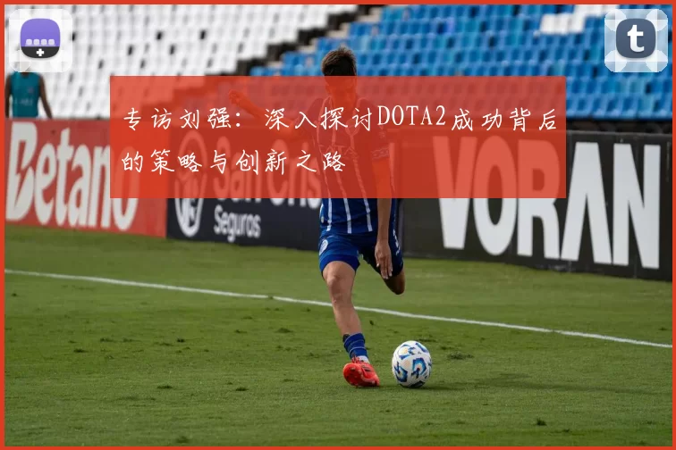 专访刘强：深入探讨DOTA2成功背后的策略与创新之路