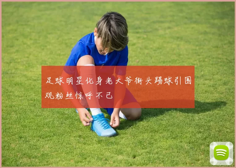 足球明星化身老大爷街头踢球引围观粉丝惊呼不已