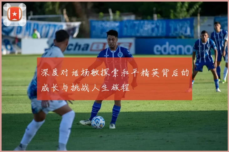 深度对话杨敏探索和平精英背后的成长与挑战人生旅程