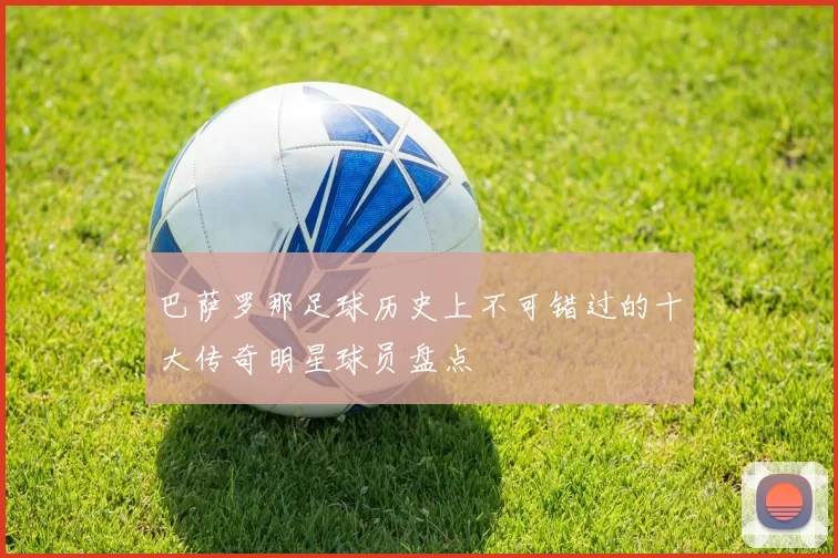 巴萨罗那足球历史上不可错过的十大传奇明星球员盘点