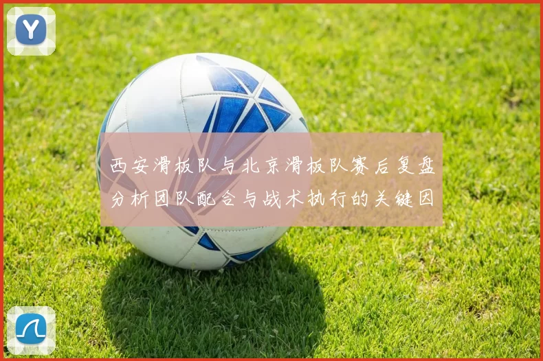 西安滑板队与北京滑板队赛后复盘分析团队配合与战术执行的关键因素