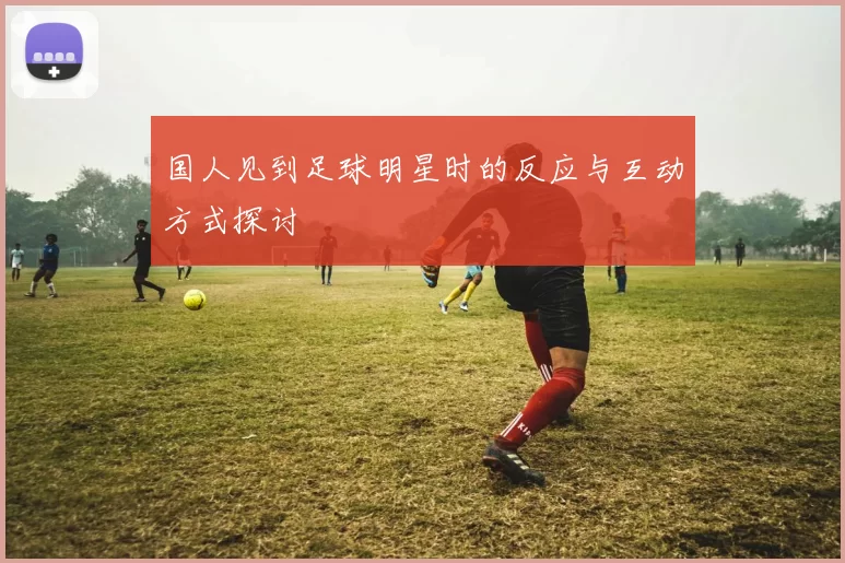 国人见到足球明星时的反应与互动方式探讨