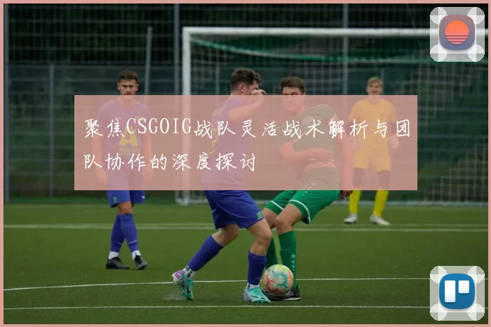 聚焦CSGOIG战队灵活战术解析与团队协作的深度探讨