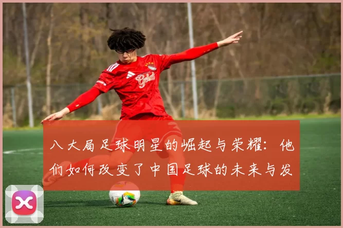 八大局足球明星的崛起与荣耀：他们如何改变了中国足球的未来与发展