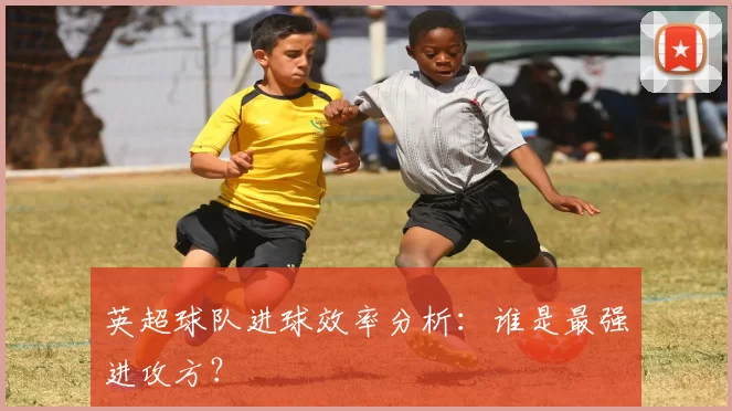 英超球队进球效率分析：谁是最强进攻方？