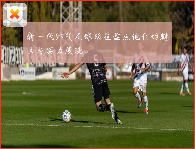 新一代帅气足球明星盘点他们的魅力与实力展现
