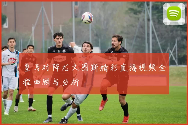 皇马对阵尤文图斯精彩直播视频全程回顾与分析