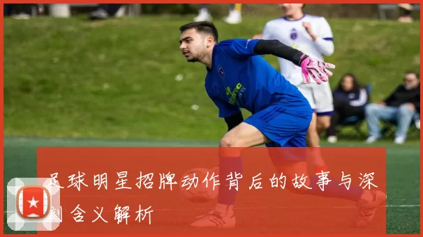 足球明星招牌动作背后的故事与深刻含义解析