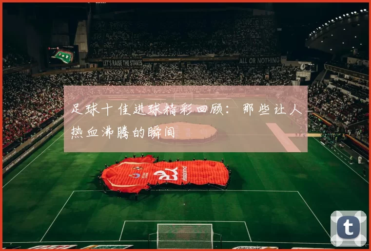 足球十佳进球精彩回顾：那些让人热血沸腾的瞬间
