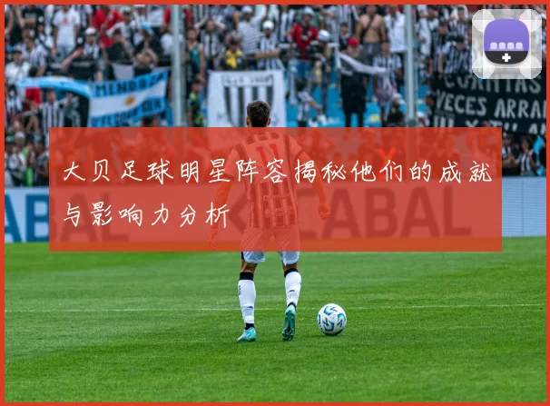 大贝足球明星阵容揭秘他们的成就与影响力分析