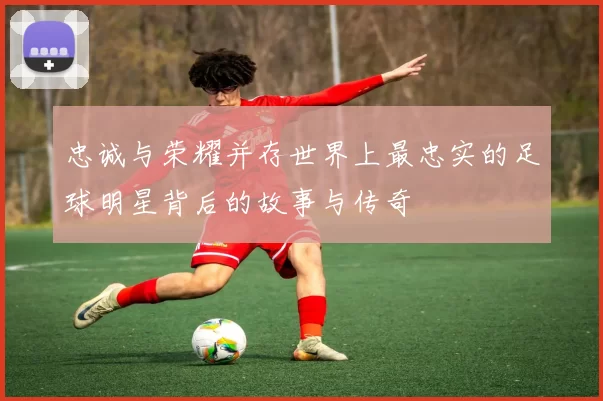 忠诚与荣耀并存世界上最忠实的足球明星背后的故事与传奇