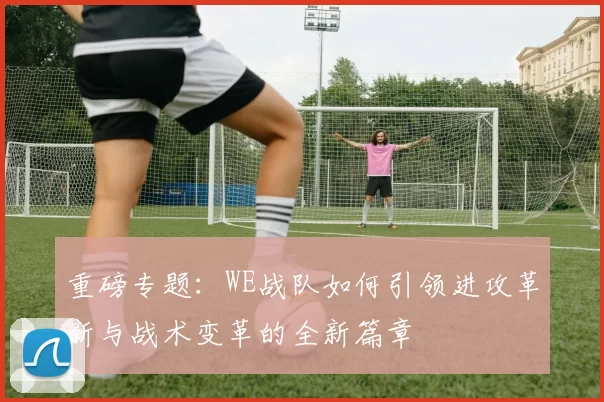 重磅专题：WE战队如何引领进攻革新与战术变革的全新篇章