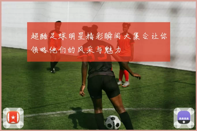 超酷足球明星精彩瞬间大集合让你领略他们的风采与魅力