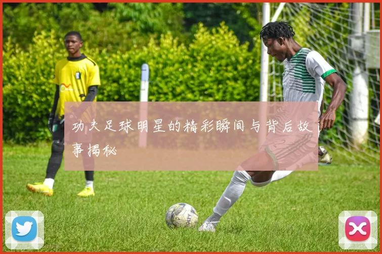 功夫足球明星的精彩瞬间与背后故事揭秘