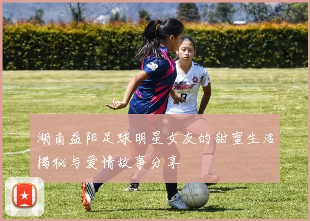 湖南益阳足球明星女友的甜蜜生活揭秘与爱情故事分享