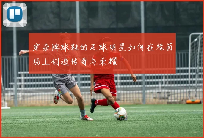 穿杂牌球鞋的足球明星如何在绿茵场上创造传奇与荣耀