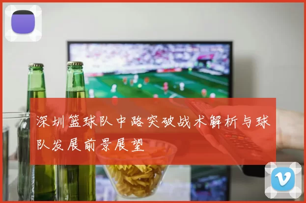 深圳篮球队中路突破战术解析与球队发展前景展望