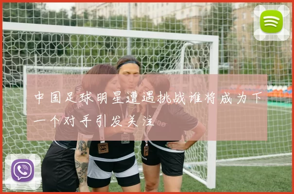 中国足球明星遭遇挑战谁将成为下一个对手引发关注