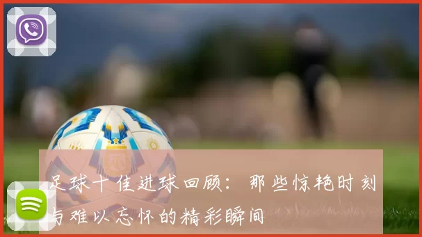 足球十佳进球回顾：那些惊艳时刻与难以忘怀的精彩瞬间