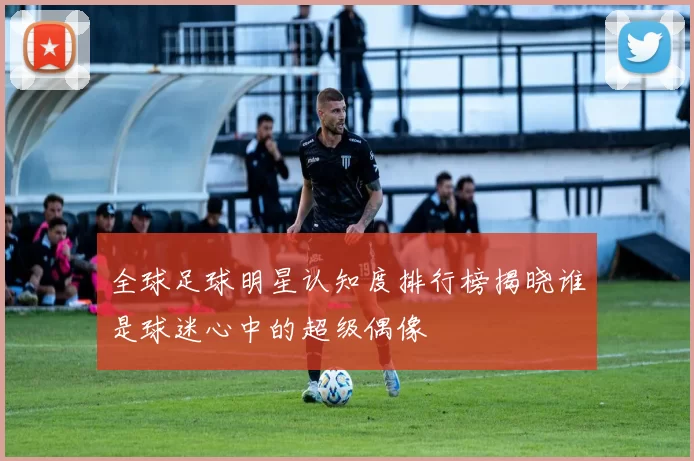 全球足球明星认知度排行榜揭晓谁是球迷心中的超级偶像
