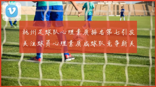 杭州足球队心理素质排名第七引发关注球员心理素质成球队竞争新关键