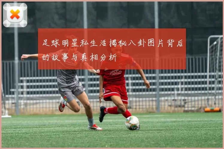 足球明星私生活揭秘八卦图片背后的故事与真相分析