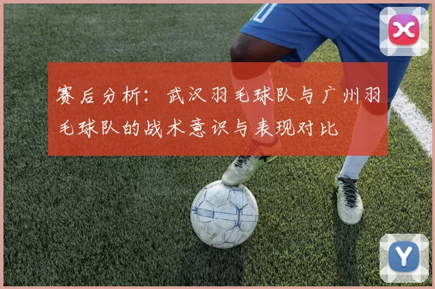 赛后分析：武汉羽毛球队与广州羽毛球队的战术意识与表现对比