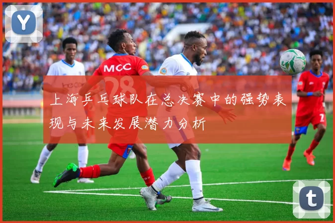 上海乒乓球队在总决赛中的强势表现与未来发展潜力分析