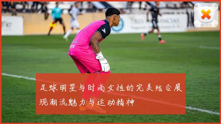 足球明星与时尚女性的完美结合展现潮流魅力与运动精神