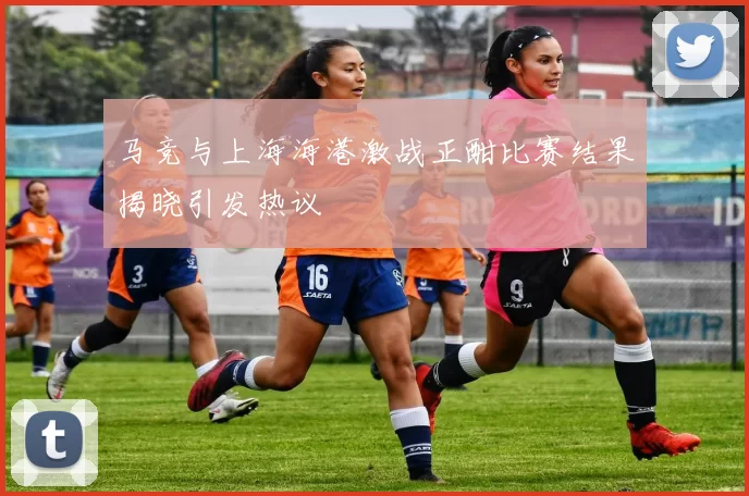 马竞与上海海港激战正酣比赛结果揭晓引发热议
