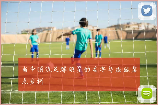 当今顶流足球明星的名字与成就盘点分析