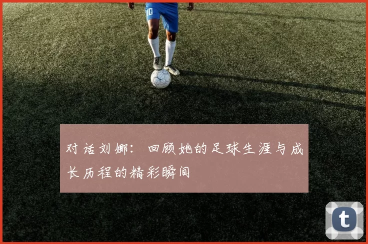 对话刘娜：回顾她的足球生涯与成长历程的精彩瞬间