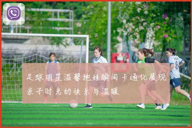 足球明星温馨抱娃瞬间卡通化展现亲子时光的快乐与温暖