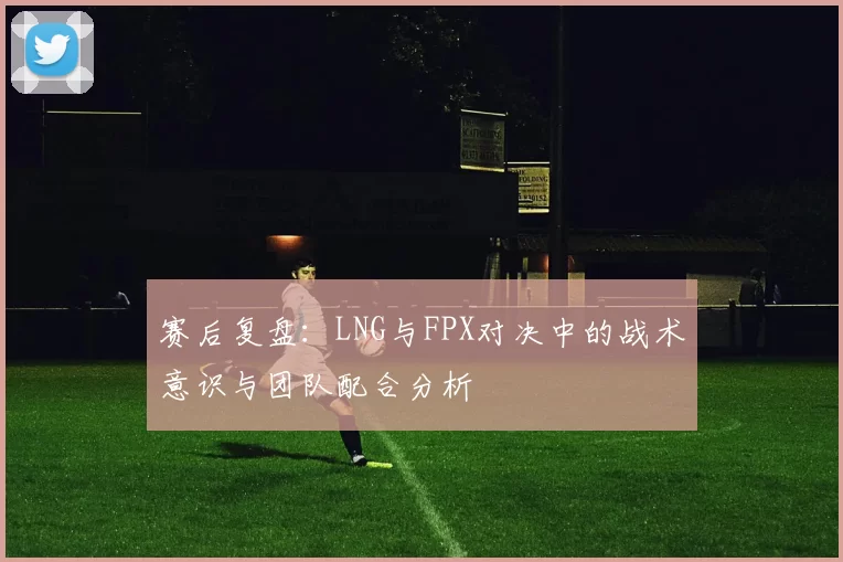 赛后复盘：LNG与FPX对决中的战术意识与团队配合分析