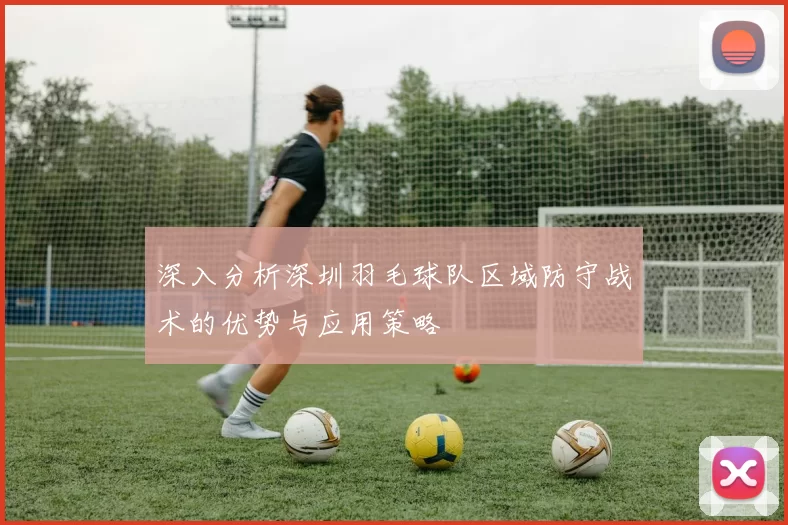 深入分析深圳羽毛球队区域防守战术的优势与应用策略